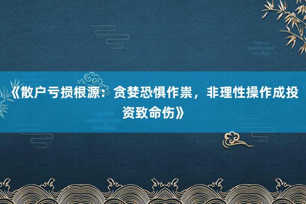 《散户亏损根源：贪婪恐惧作祟，非理性操作成投资致命伤》