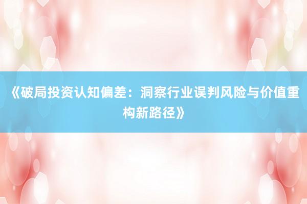 《破局投资认知偏差：洞察行业误判风险与价值重构新路径》