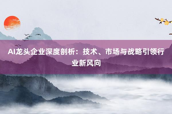 AI龙头企业深度剖析：技术、市场与战略引领行业新风向