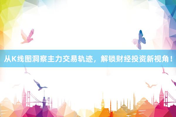 从K线图洞察主力交易轨迹，解锁财经投资新视角！