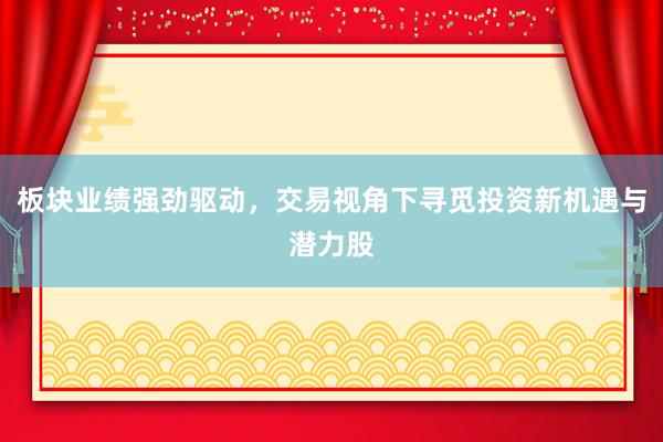 板块业绩强劲驱动，交易视角下寻觅投资新机遇与潜力股