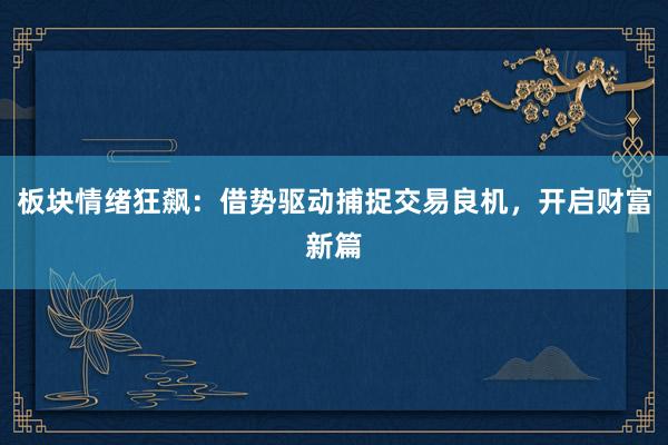 板块情绪狂飙：借势驱动捕捉交易良机，开启财富新篇