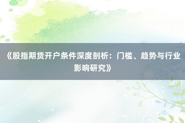 《股指期货开户条件深度剖析：门槛、趋势与行业影响研究》