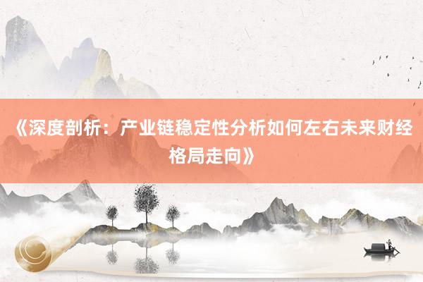《深度剖析：产业链稳定性分析如何左右未来财经格局走向》