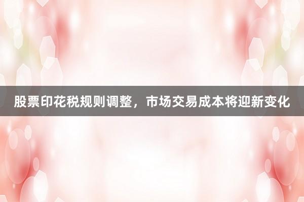 股票印花税规则调整，市场交易成本将迎新变化