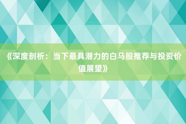 《深度剖析：当下最具潜力的白马股推荐与投资价值展望》