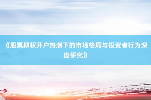 《股票期权开户热潮下的市场格局与投资者行为深度研究》