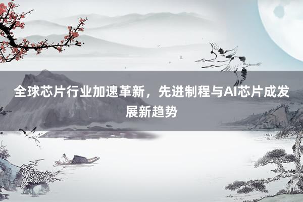 全球芯片行业加速革新，先进制程与AI芯片成发展新趋势
