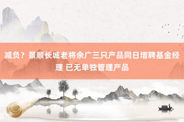 减负？景顺长城老将余广三只产品同日增聘基金经理 已无单独管理产品