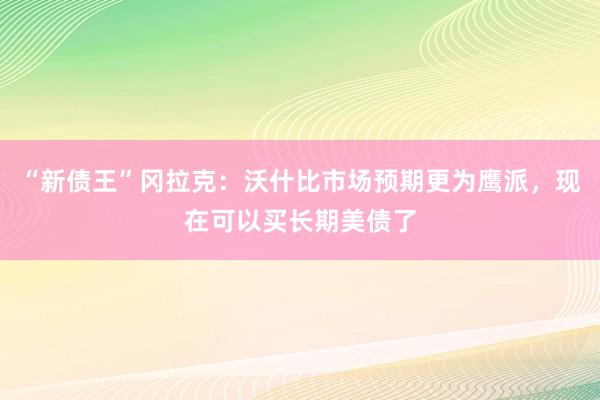 “新债王”冈拉克：沃什比市场预期更为鹰派，现在可以买长期美债了