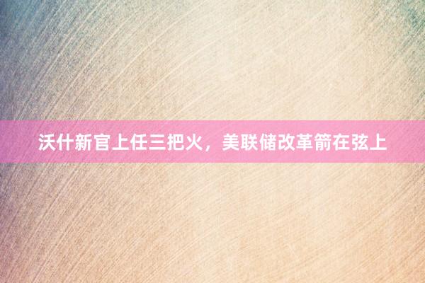 沃什新官上任三把火，美联储改革箭在弦上