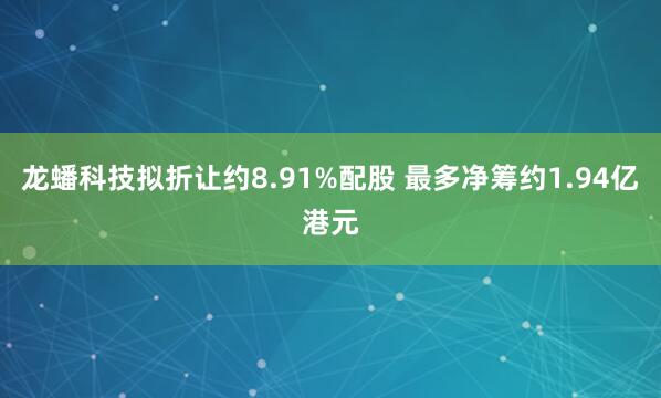 龙蟠科技拟折让约8.91%配股 最多净筹约1.94亿港元