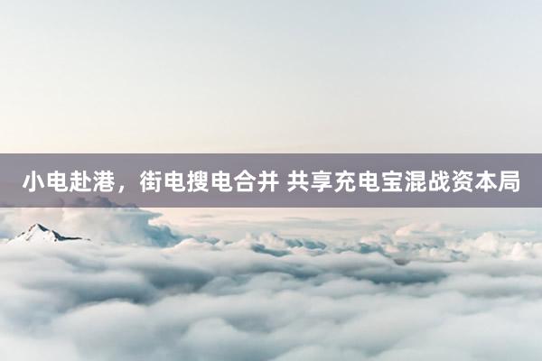 小电赴港，街电搜电合并 共享充电宝混战资本局