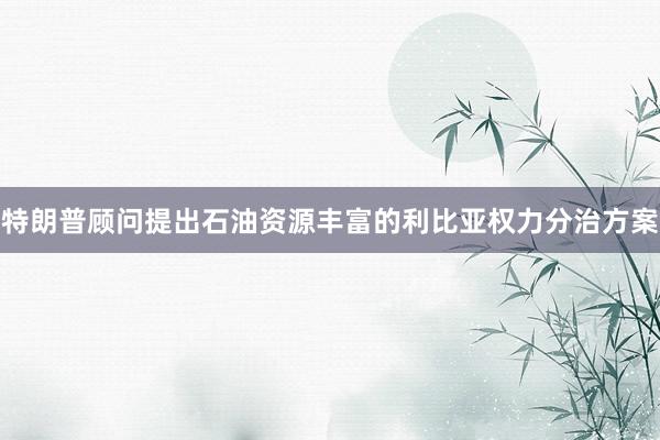 特朗普顾问提出石油资源丰富的利比亚权力分治方案