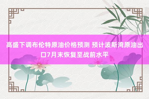 高盛下调布伦特原油价格预测 预计波斯湾原油出口7月末恢复至战前水平