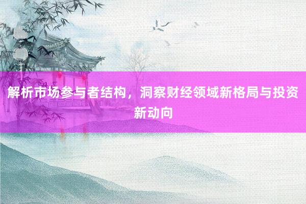 解析市场参与者结构，洞察财经领域新格局与投资新动向