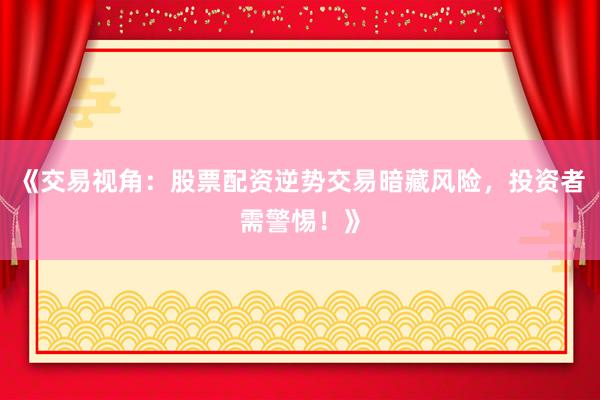 《交易视角：股票配资逆势交易暗藏风险，投资者需警惕！》