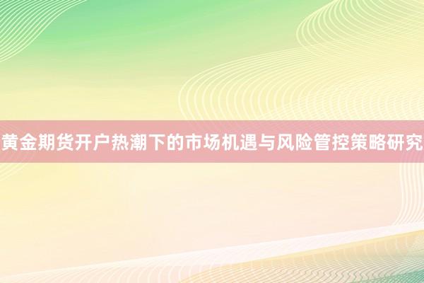 黄金期货开户热潮下的市场机遇与风险管控策略研究