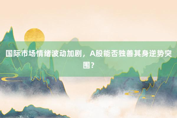 国际市场情绪波动加剧，A股能否独善其身逆势突围？