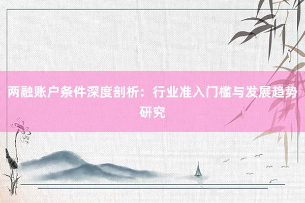 两融账户条件深度剖析：行业准入门槛与发展趋势研究