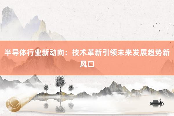 半导体行业新动向：技术革新引领未来发展趋势新风口