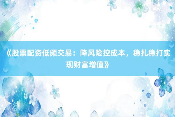 《股票配资低频交易：降风险控成本，稳扎稳打实现财富增值》