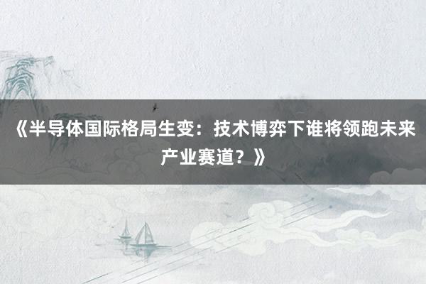 《半导体国际格局生变：技术博弈下谁将领跑未来产业赛道？》