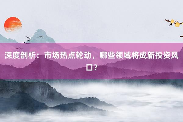 深度剖析：市场热点轮动，哪些领域将成新投资风口？