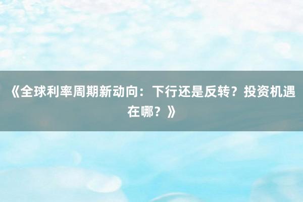 《全球利率周期新动向：下行还是反转？投资机遇在哪？》