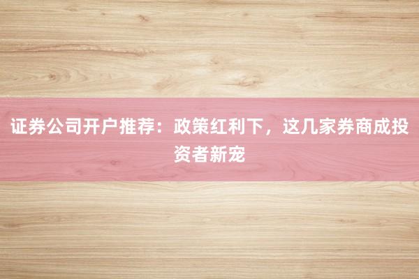 证券公司开户推荐：政策红利下，这几家券商成投资者新宠