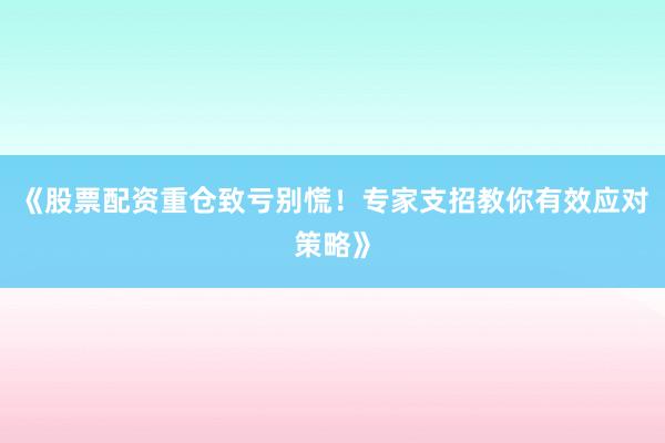 《股票配资重仓致亏别慌！专家支招教你有效应对策略》