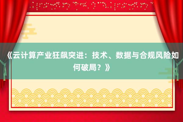 《云计算产业狂飙突进：技术、数据与合规风险如何破局？》