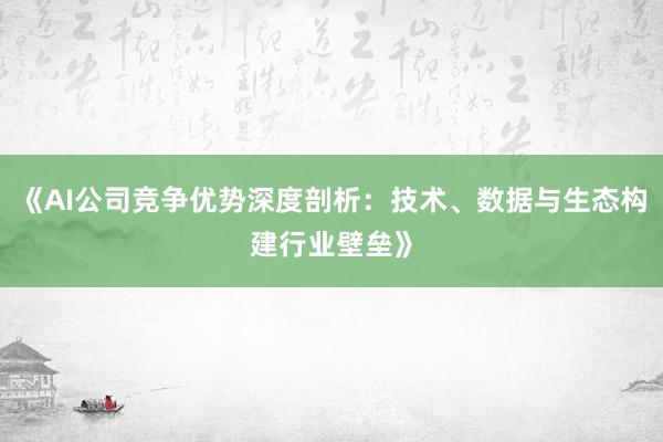 《AI公司竞争优势深度剖析：技术、数据与生态构建行业壁垒》