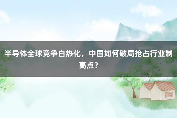 半导体全球竞争白热化，中国如何破局抢占行业制高点？