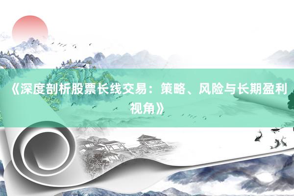 《深度剖析股票长线交易：策略、风险与长期盈利视角》