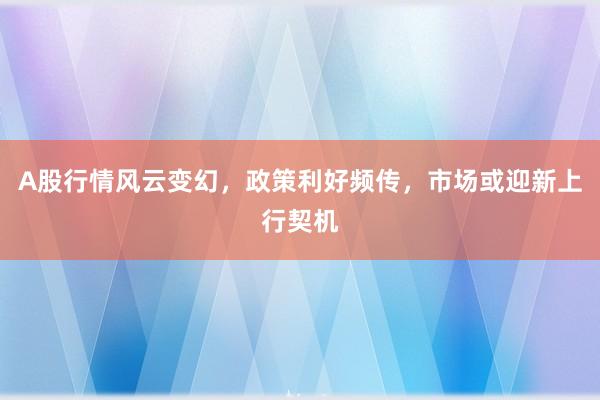 A股行情风云变幻，政策利好频传，市场或迎新上行契机