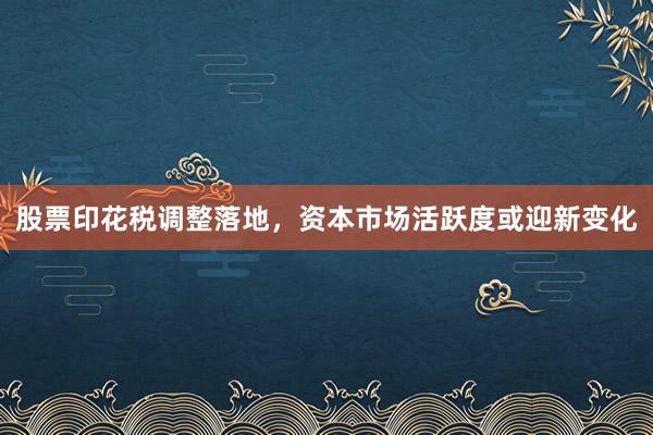股票印花税调整落地，资本市场活跃度或迎新变化
