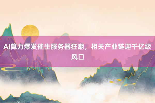 AI算力爆发催生服务器狂潮，相关产业链迎千亿级风口