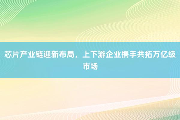 芯片产业链迎新布局，上下游企业携手共拓万亿级市场