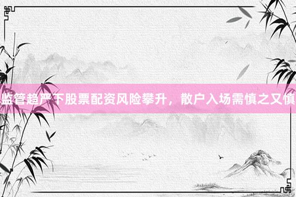 监管趋严下股票配资风险攀升，散户入场需慎之又慎