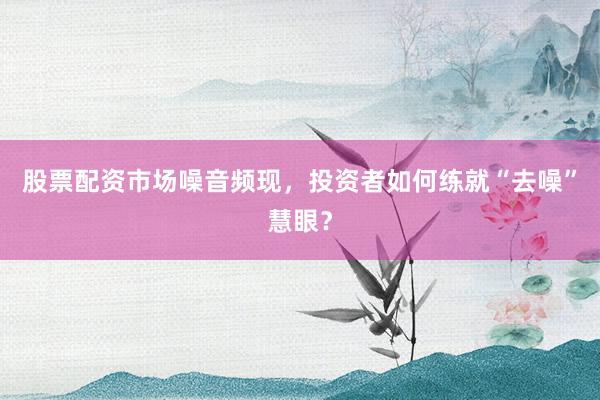 股票配资市场噪音频现，投资者如何练就“去噪”慧眼？