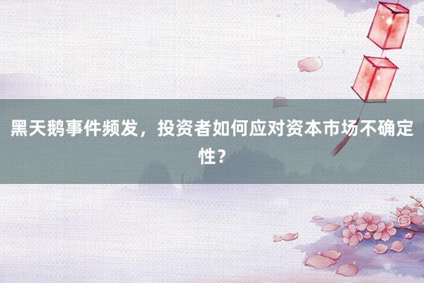 黑天鹅事件频发，投资者如何应对资本市场不确定性？