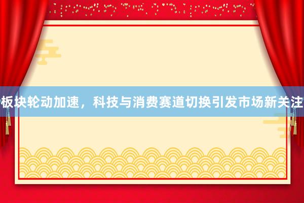 板块轮动加速，科技与消费赛道切换引发市场新关注