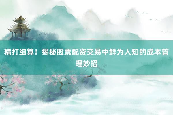 精打细算！揭秘股票配资交易中鲜为人知的成本管理妙招
