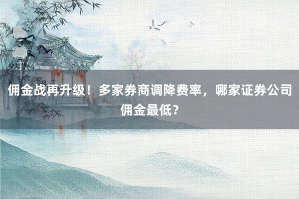 佣金战再升级！多家券商调降费率，哪家证券公司佣金最低？