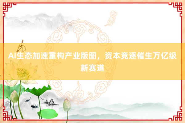 AI生态加速重构产业版图，资本竞逐催生万亿级新赛道