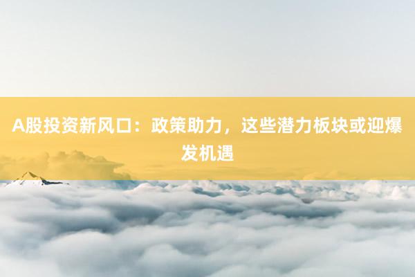 A股投资新风口：政策助力，这些潜力板块或迎爆发机遇
