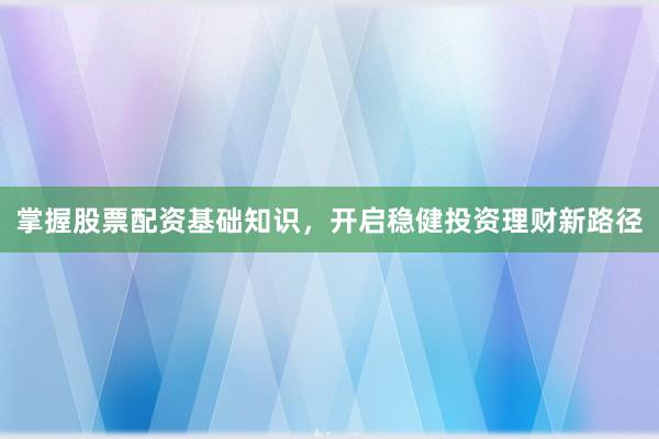 掌握股票配资基础知识，开启稳健投资理财新路径