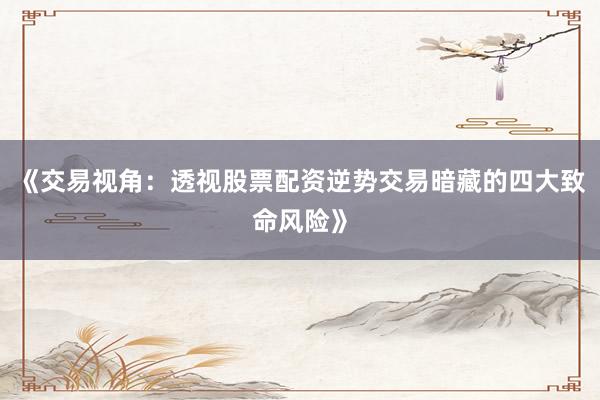 《交易视角：透视股票配资逆势交易暗藏的四大致命风险》