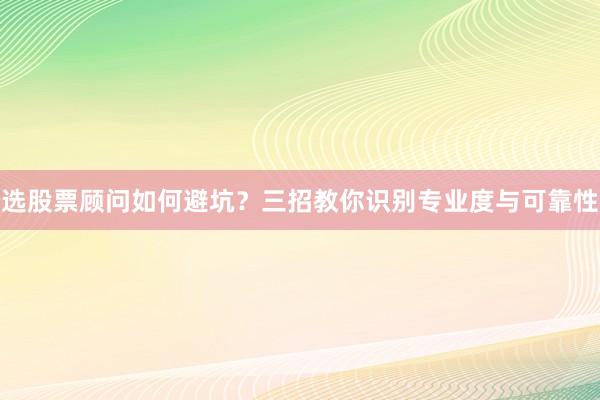选股票顾问如何避坑？三招教你识别专业度与可靠性